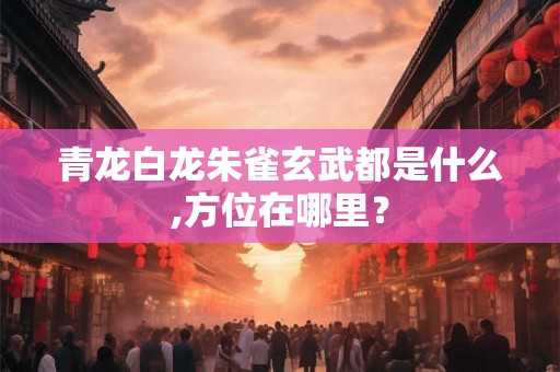 青龙白龙朱雀玄武都是什么,方位在哪里? 青龙白龙朱雀玄武都是什么,方位在哪里?