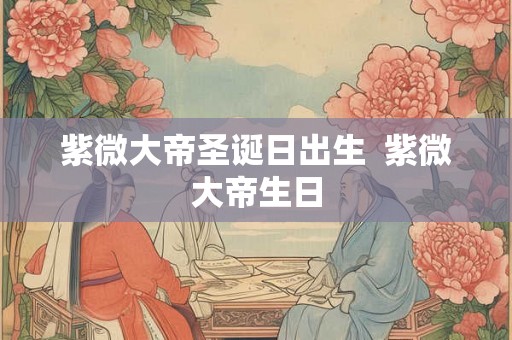 紫微大帝圣诞日出生  紫微大帝生日