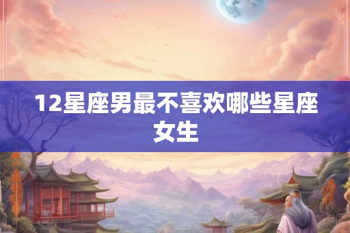 12星座男最不喜欢哪些星座女生