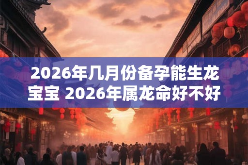 2026年几月份备孕能生龙宝宝 2026年属龙命好不好