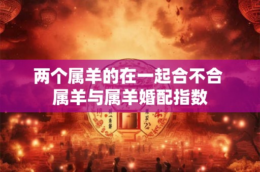 两个属羊的在一起合不合 属羊与属羊婚配指数