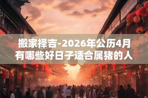搬家择吉-2026年公历4月有哪些好日子适合属猪的人搬家 搬家择吉-2026年公历4月有哪些好日子适合属猪的人搬家