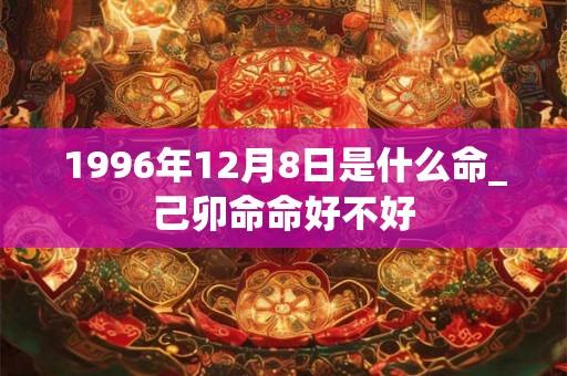 1996年12月8日是什么命_己卯命命好不好
