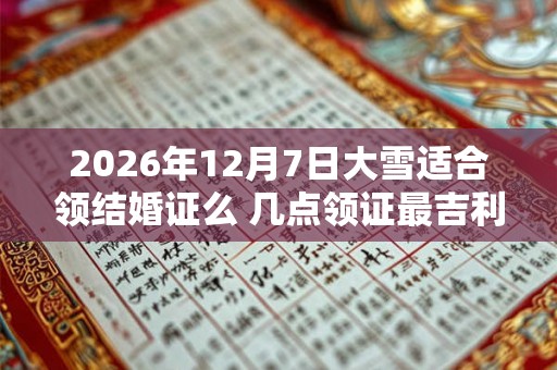 2026年12月7日大雪适合领结婚证么 几点领证最吉利