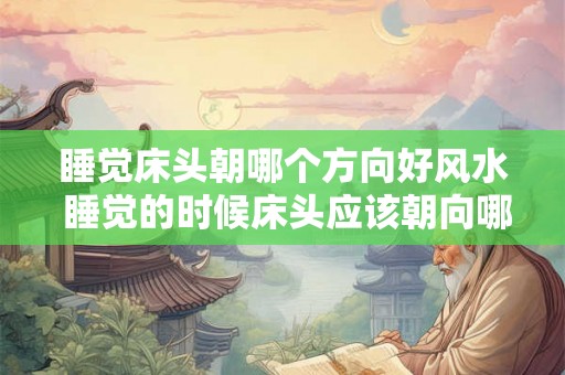 睡觉床头朝哪个方向好风水 睡觉的时候床头应该朝向哪个方向才能符合良好的风水布局