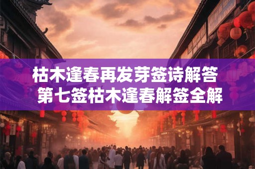 枯木逢春再发芽签诗解答 第七签枯木逢春解签全解 枯木逢春再发芽签诗解答 第七签枯木逢春解签全解