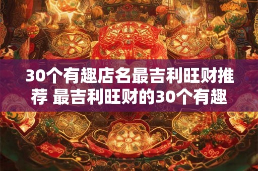 30个有趣店名最吉利旺财推荐 最吉利旺财的30个有趣店名 30个有趣店名最吉利旺财推荐 最吉利旺财的30个有趣店名