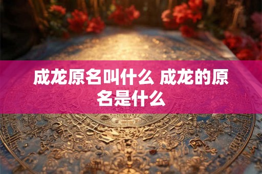 成龙原名叫什么 成龙的原名是什么 成龙原名叫什么 成龙的原名是什么