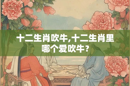 十二生肖吹牛,十二生肖里哪个爱吹牛？