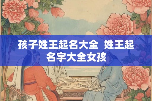 孩子姓王起名大全 姓王起名字大全女孩 孩子姓王起名大全 姓王起名字大全女孩