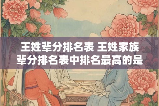 王姓辈分排名表 王姓家族辈分排名表中排名最高的是谁
