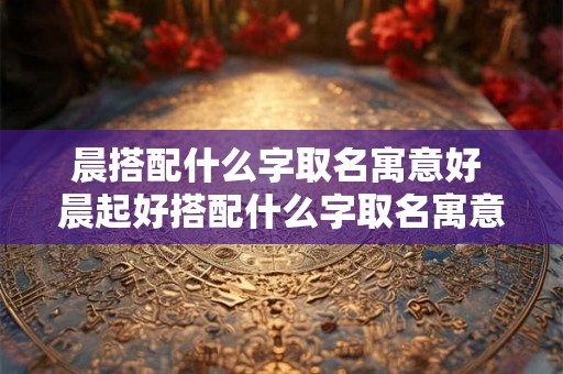 晨搭配什么字取名寓意好 晨起好搭配什么字取名寓意佳
