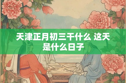 天津正月初三干什么 这天是什么日子 天津正月初三干什么 这天是什么日子