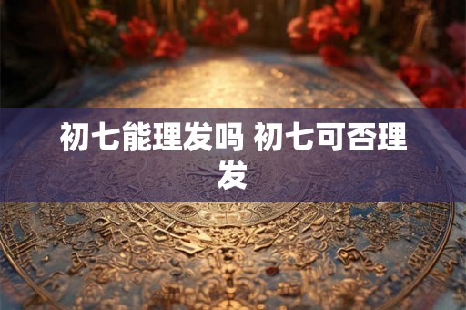 初七能理发吗 初七可否理发