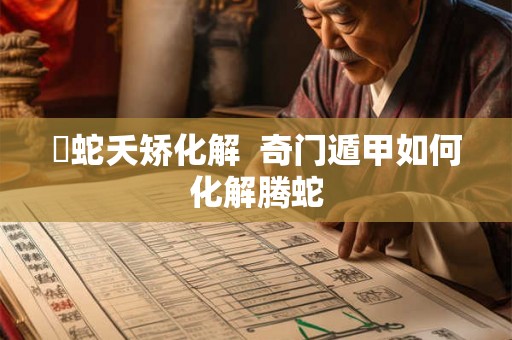 螣蛇夭矫化解 奇门遁甲如何化解腾蛇 螣蛇夭矫化解 奇门遁甲如何化解腾蛇