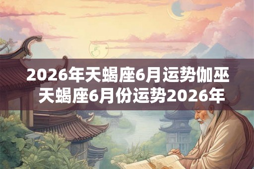2026年天蝎座6月运势伽巫  天蝎座6月份运势2026年
