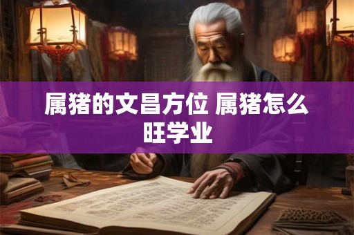 属猪的文昌方位 属猪怎么旺学业 属猪的文昌方位 属猪怎么旺学业