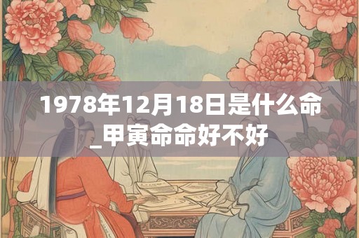 1978年12月18日是什么命_甲寅命命好不好 1978年12月18日是什么命_甲寅命命好不好