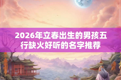 2026年立春出生的男孩五行缺火好听的名字推荐 2026年立春出生的男孩五行缺火好听的名字推荐