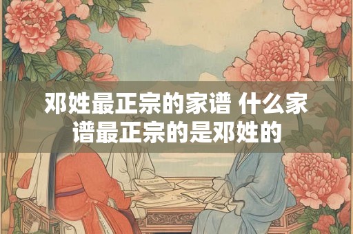 邓姓最正宗的家谱 什么家谱最正宗的是邓姓的