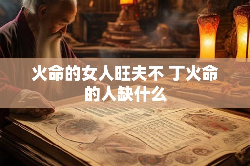 火命的女人旺夫不 丁火命的人缺什么 火命的女人旺夫不 丁火命的人缺什么
