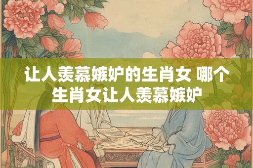 让人羡慕嫉妒的生肖女 哪个生肖女让人羡慕嫉妒