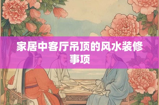 家居中客厅吊顶的风水装修事项