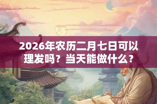 2026年农历二月七日可以理发吗?当天能做什么? 2026年农历二月七日可以理发吗?当天能做什么?