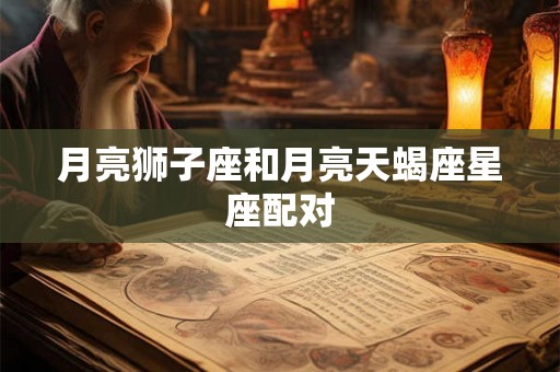 月亮狮子座和月亮天蝎座星座配对 月亮狮子座和月亮天蝎座星座配对