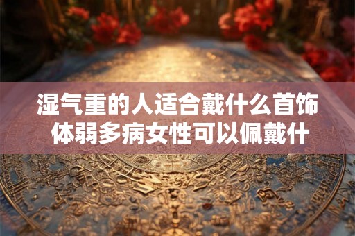 湿气重的人适合戴什么首饰 体弱多病女性可以佩戴什么
