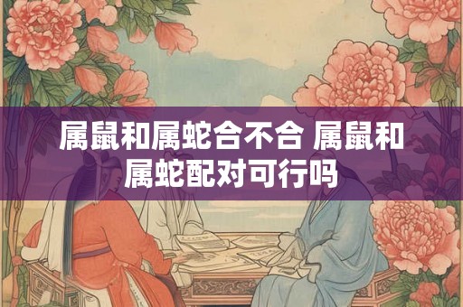 属鼠和属蛇合不合 属鼠和属蛇配对可行吗
