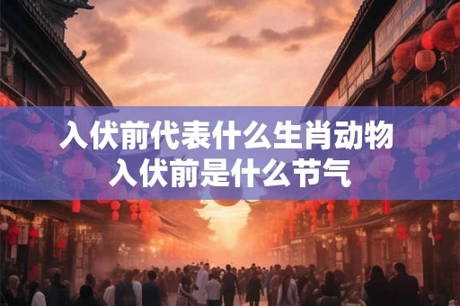 入伏前代表什么生肖动物 入伏前是什么节气
