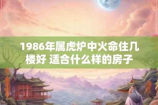 1986年属虎炉中火命住几楼好 适合什么样的房子