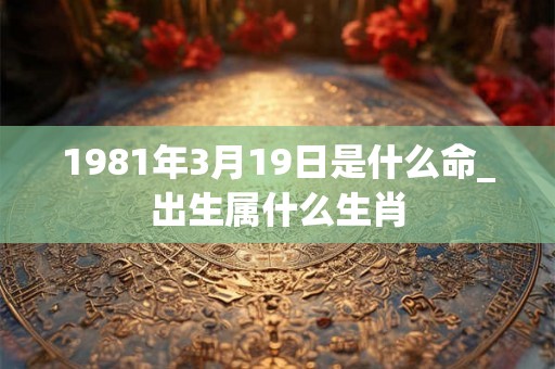 1981年3月19日是什么命_出生属什么生肖