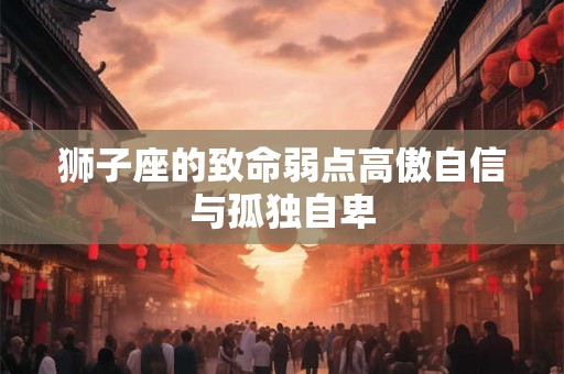 狮子座的致命弱点高傲自信与孤独自卑 狮子座的致命弱点高傲自信与孤独自卑