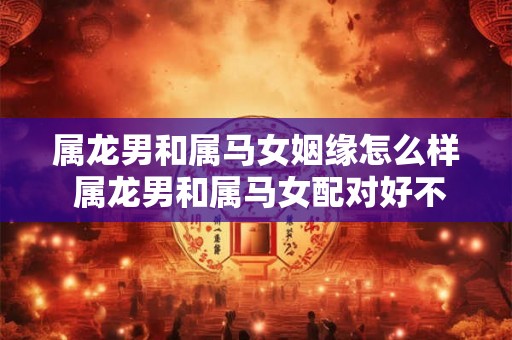 属龙男和属马女姻缘怎么样 属龙男和属马女配对好不好