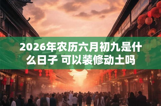 2026年农历六月初九是什么日子 可以装修动土吗 2026年农历六月初九是什么日子 可以装修动土吗