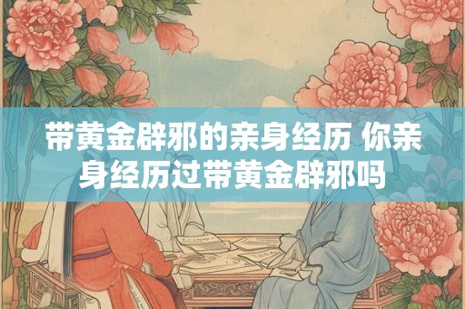 带黄金辟邪的亲身经历 你亲身经历过带黄金辟邪吗