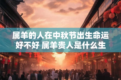 属羊的人在中秋节出生命运好不好 属羊贵人是什么生肖 属羊的人在中秋节出生命运好不好 属羊贵人是什么生肖