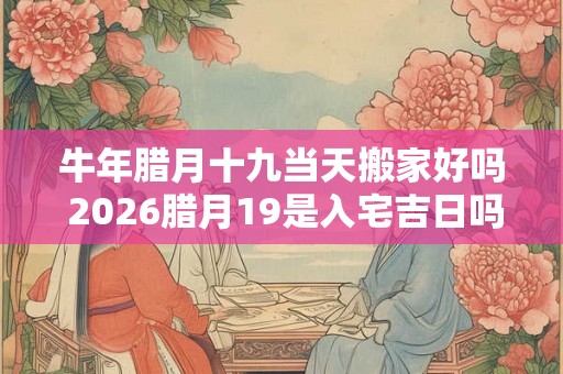牛年腊月十九当天搬家好吗 2026腊月19是入宅吉日吗 牛年腊月十九当天搬家好吗 2026腊月19是入宅吉日吗