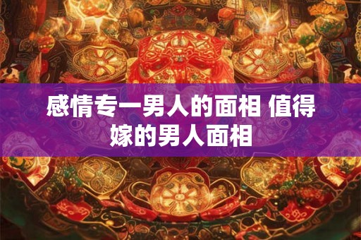 感情专一男人的面相 值得嫁的男人面相