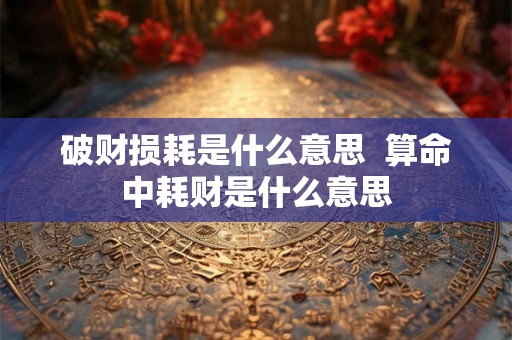破财损耗是什么意思  算命中耗财是什么意思