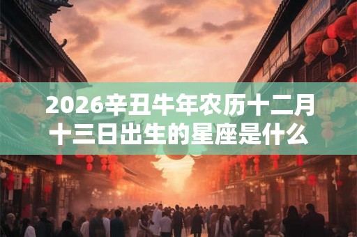 2026辛丑牛年农历十二月十三日出生的星座是什么 2026辛丑牛年农历十二月十三日出生的星座是什么