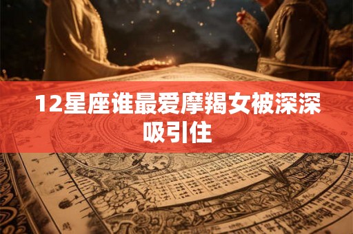 12星座谁最爱摩羯女被深深吸引住 12星座谁最爱摩羯女被深深吸引住