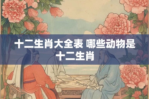 十二生肖大全表 哪些动物是十二生肖