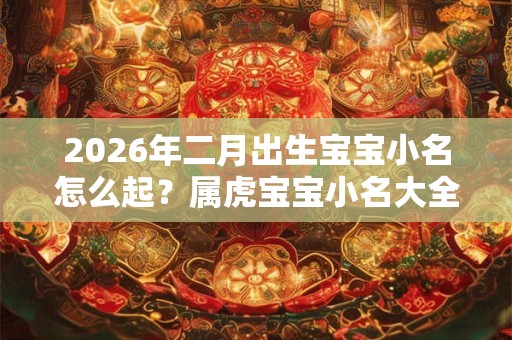 2026年二月出生宝宝小名怎么起?属虎宝宝小名大全 2026年二月出生宝宝小名怎么起?属虎宝宝小名大全