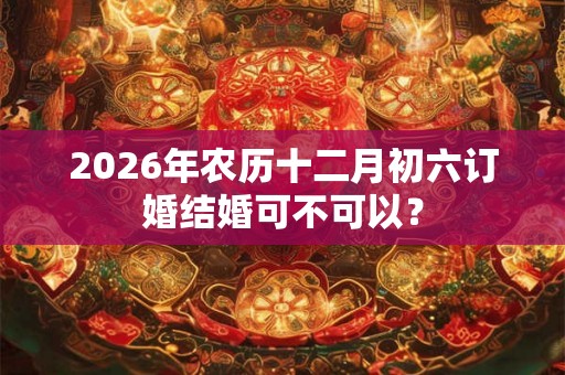 2026年农历十二月初六订婚结婚可不可以? 2026年农历十二月初六订婚结婚可不可以?