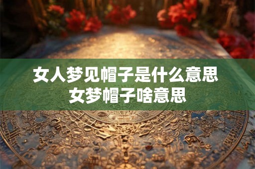 女人梦见帽子是什么意思 女梦帽子啥意思