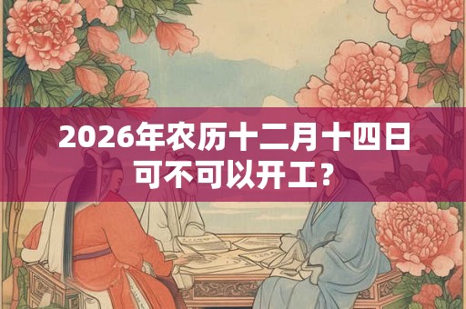 2026年农历十二月十四日可不可以开工？