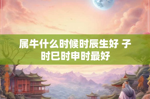 属牛什么时候时辰生好 子时巳时申时最好 属牛什么时候时辰生好 子时巳时申时最好